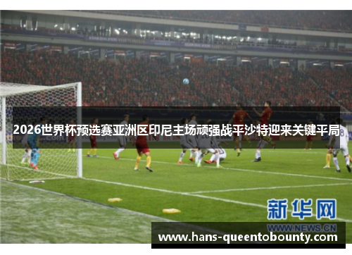 2026世界杯预选赛亚洲区印尼主场顽强战平沙特迎来关键平局