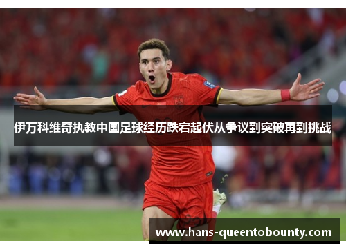 伊万科维奇执教中国足球经历跌宕起伏从争议到突破再到挑战