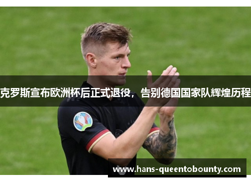 克罗斯宣布欧洲杯后正式退役，告别德国国家队辉煌历程