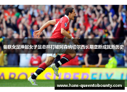 曼联女足捧起女子足总杯打破阿森纳切尔西长期垄断成就新历史 曼联女足捧起女子足总杯打破阿森纳切尔西长期垄断成就新历史