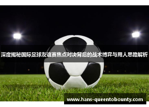 深度揭秘国际足球友谊赛焦点对决背后的战术博弈与用人思路解析