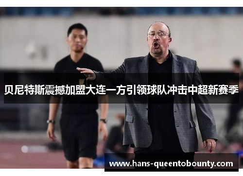 贝尼特斯震撼加盟大连一方引领球队冲击中超新赛季 贝尼特斯震撼加盟大连一方引领球队冲击中超新赛季
